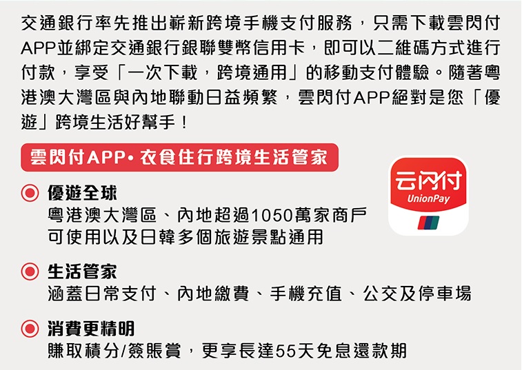 交通銀行率先推出嶄新跨境手機支付服務，只需下載雲閃付app 並綁定交通銀行銀聯雙幣信用卡，即可以二維碼方式進行付款，享受「一次下載，跨境通用」的移動支付體驗。隨著粵港澳大灣區與內地聯動日益頻繁，雲閃付app絕對是您「優遊」跨境生活好幫手！