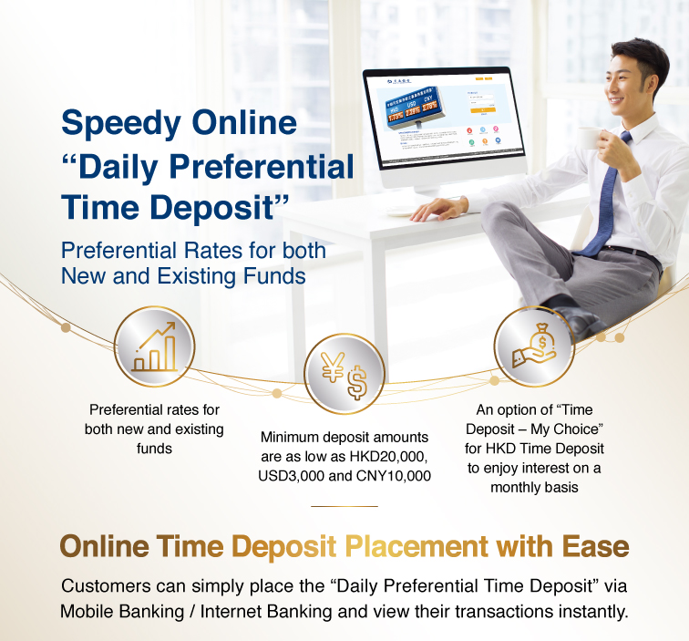 speedy online “daily preferential time deposit” preferential rates for both new and existing funds  preferential rates for both new and existing funds minimum deposit amounts are as low as hkd20,000, usd3,000 and cny10,000 an option of “time deposit – my choice” for hkd time deposit to enjoy interest on a monthly basis   online time deposit placement with ease customers can simply place the “daily preferential time deposit” via mobile banking / internet banking and view their transactions instantly.  the latest preferential rates internet banking activation demo  3 steps to enjoy preferential time deposit interest rate  step 1 >login to mobile banking / internet banking >select “time deposit” >click “set up time deposit” or “set up “time deposit – my choice””  step 2 >click “promotion code details” to check daily preferential rate >select “promotion code” >select currency, period and enter deposit amount, etc >select “deposit account” under the section of maturity instruction >confirm the relevant instruction and click “submit”  step 3 >verify details and click “confirm” to complete the transaction   use mobile to call *3328 customer services hotline: 223 95559 www.hk.bankcomm.com   remarks: the interest rates are applicable to both new and existing funds. the actual interest rates shall be subject to the quotes of the bank at time deposit placement. promotion code validity: effective from 11am till 8pm of each business day from monday to friday; and effective from 9am till 4pm of each business day of saturday. in case of any dispute, the bank reserves the right of final decision. all offers and services are subject to their relevant terms and conditions, please contact the bank staff for details. risk disclosure: 1. foreign currency investments are subject to exchange rate fluctuations which may involve risks. the fluctuation in the exchange rate of foreign currency may make a gain or loss in the event that customer converts the foreign currency into hong kong dollar or other foreign currencies. 2. rmb is subject to exchange rate risk and is currently not freely convertible. conversion of rmb or provision of rmb services through banks in hong kong is subject to relevant rmb policies, other restriction and regulatory requirements in hong kong. no prior notice will be given for any changes which may be made from time to time. bank of communications (hong kong) limited (incorporated in hong kong with limited liability)