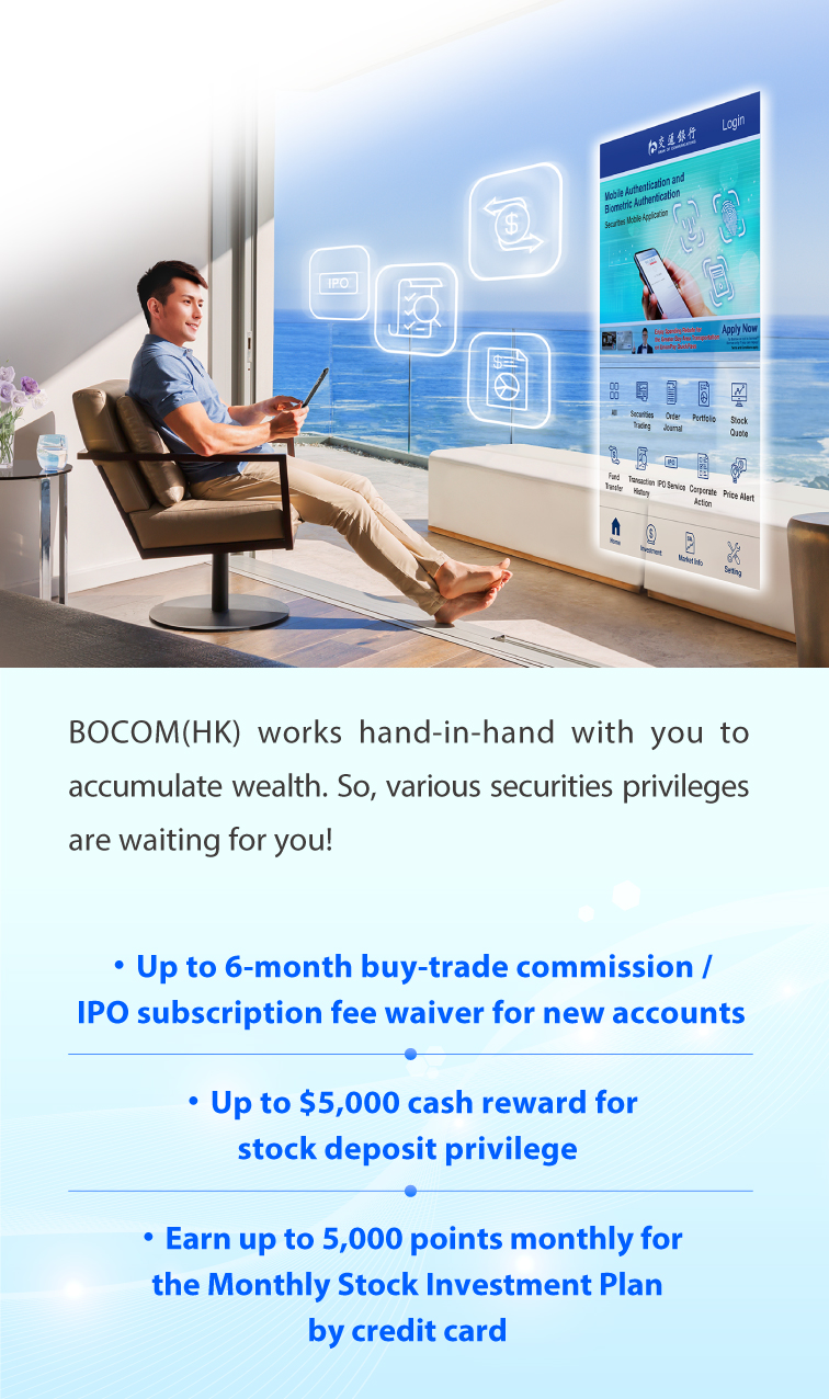 bocom(hk) works hand-in-hand with you to accumulate wealth. so, various securities privileges are waiting for you! ·up to 6-month buy-trade commission /ipo subscription fee waiver for new accounts ·up to $5,000 cash reward for stock deposit privilege ·earn up to 5,000 points monthly for the monthly stock investment plan by credit card