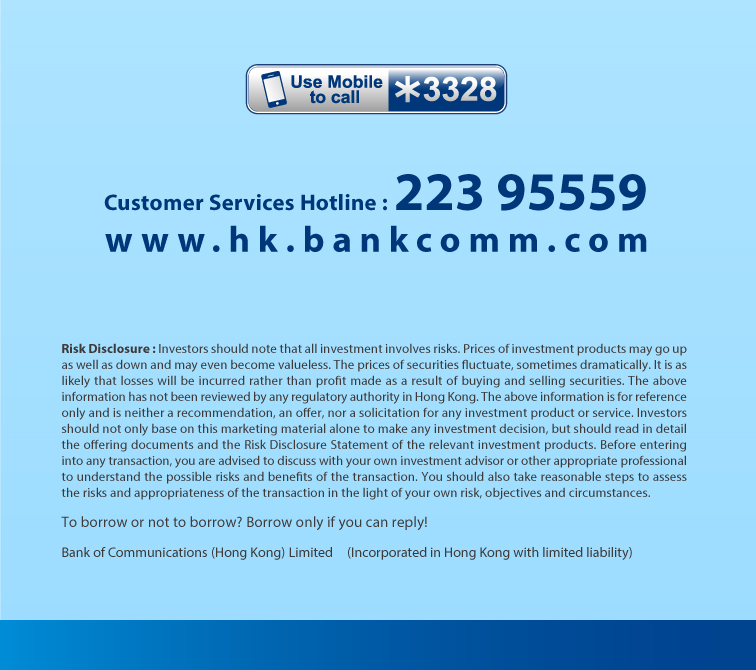 customer services hotline : 223 95559 www. h k . b a n k co m m . com risk disclosure : investors should note that all investment involves risks. prices of investment products may go up as well as down and may even become valueless. the prices of securities fluctuate, sometimes dramatically. it is as likely that losses will be incurred rather than profit made as a result of buying and selling securities. the above information has not been reviewed by any regulatory authority in hong kong. the above information is for reference only and is neither a recommendation, an offer, nor a solicitation for any investment product or service. investors should not only base on this marketing material alone to make any investment decision, but should read in detail the offering documents and the risk disclosure statement of the relevant investment products. before entering into any transaction, you are advised to discuss with your own investment advisor or other appropriate professional to understand the possible risks and benefits of the transaction. you should also take reasonable steps to assess the risks and appropriateness of the transaction in the light of your own risk, objectives and circumstances. to borrow or not to borrow? borrow only if you can reply! bank of communications (hong kong) limited (incorporated in hong kong with limited liability)