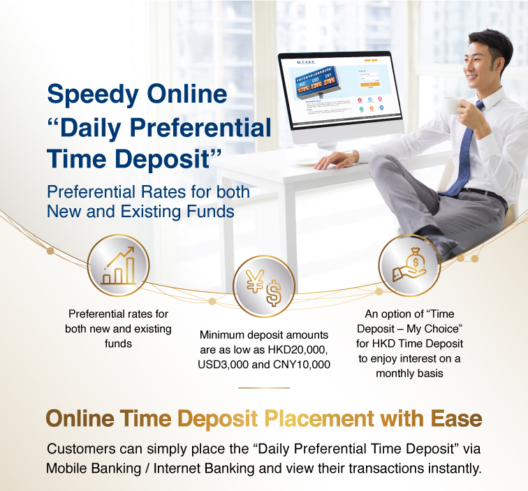 speedy online “daily preferential time deposit” preferential rates for both new and existing funds  preferential rates for both new and existing funds minimum deposit amounts are as low as hkd20,000, usd3,000 and cny10,000 an option of “time deposit – my choice” for hkd time deposit to enjoy interest on a monthly basis   online time deposit placement with ease customers can simply place the “daily preferential time deposit” via mobile banking / internet banking and view their transactions instantly.  the latest preferential rates internet banking activation demo  3 steps to enjoy preferential time deposit interest rate  step 1 >login to mobile banking / internet banking >select “time deposit” >click “set up time deposit” or “set up “time deposit – my choice””  step 2 >click “promotion code details” to check daily preferential rate >select “promotion code”or “booking reference number” >select currency, period and enter deposit amount, etc >select “deposit account” under the section of maturity instruction >confirm the relevant instruction and click “submit”  step 3 >verify details and click “confirm” to complete the transaction   use mobile to call *3328 customer services hotline: 223 95559 www.hk.bankcomm.com   remarks: the interest rates are applicable to both new and existing funds. the actual interest rates shall be subject to the quotes of the bank at time deposit placement. promotion code validity: effective from 11am till 8pm of each business day from monday to friday; and effective from 9am till 4pm of each business day of saturday. in case of any dispute, the bank reserves the right of final decision. all offers and services are subject to their relevant terms and conditions, please contact the bank staff for details. risk disclosure: 1. foreign currency investments are subject to exchange rate fluctuations which may involve risks. the fluctuation in the exchange rate of foreign currency may make a gain or loss in the event that customer converts the foreign currency into hong kong dollar or other foreign currencies. 2. rmb is subject to exchange rate risk and is currently not freely convertible. conversion of rmb or provision of rmb services through banks in hong kong is subject to relevant rmb policies, other restriction and regulatory requirements in hong kong. no prior notice will be given for any changes which may be made from time to time. bank of communications (hong kong) limited (incorporated in hong kong with limited liability)
