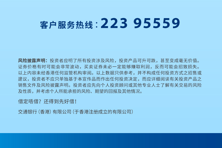 客户服务热线︰223 95559 www.hk.bankcomm.com 风险披露声明：投资者应明了所有投资涉及风险，投资产品可升可跌，甚至变成毫无价值。证券价格有时可能会非常波动，买卖证券未必一定能够赚取利润，反而可能会招致损失。以上内容未经香港任何监管机构审阅。以上数据只供参考，并不构成任何投资方式之招售或建议，投资者不应只单独基于本宣传品而作出任何投资决定，而应详细阅读有关投资产品之销售文件及风险披露声明。投资者应先向个人投资顾问或其他专业人士了解有关交易的风险及性质，并考虑个人所能承担的风险、期望的回报及其他情况。 借定唔借？还得到先好借！ 交通银行（香港）有限公司（于香港注册成立的有限公司）