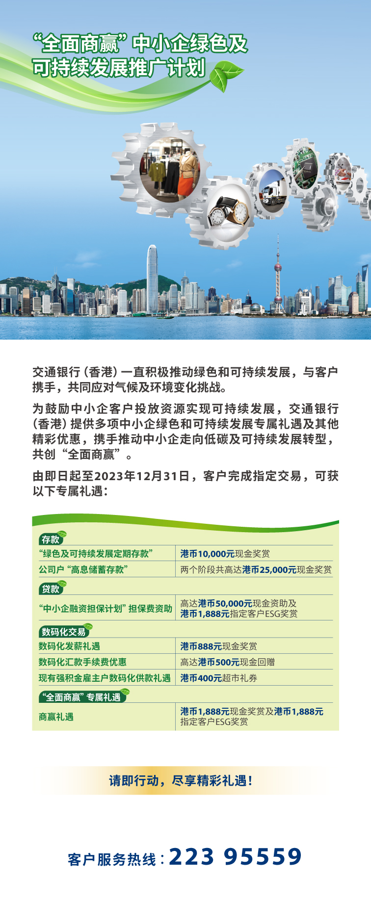 「全面商赢」中小企绿色及可持续发展推广计划  交通银行(香港)一直积极推动绿色和可持续发展，与客户携手，共同应对气候及环境变化挑战。  为鼓励中小企客户投放资源实现可持续发展，交通银行(香港)提供多项中小企绿色和可持续发展专属礼遇及其他精彩优惠，携手推动中小企走向低碳及可持续发展转型，共创「全面商赢」。  由即日起至2023年12月31日，客户完成指定交易，可获以下专属礼遇:   存款 「绿色及可持续发展定期存款」	港币10,000元现金奖赏 公司户「高息储蓄存款」	两个阶段共高达港币25,000元现金奖赏  贷款 「中小企融资担保计划」担保费资助	高达港币50,000元现金资助 及 港币1,888元指定客户esg奖赏  数码化交易 数码化发薪礼遇	港币888元现金奖赏 数码化汇款手续费优惠	高达港币500元现金回赠 现有强积金僱主户数码化供款礼遇	港币400元超市礼券  「全面商赢」专属礼遇  商赢礼遇	港币1,888元现金奖赏 及 港币1,888元指定客户esg奖赏  请即行动，尽享精彩礼遇! 