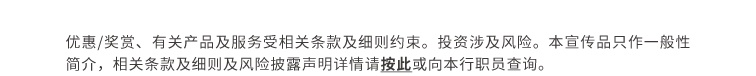 优惠/奖赏、有关产品及服务受相关条款及细则约束。投资涉及风险。本宣传品只作一般性简介，相关条款及细则及风险披露声明详情请按此或向本行职员查询。