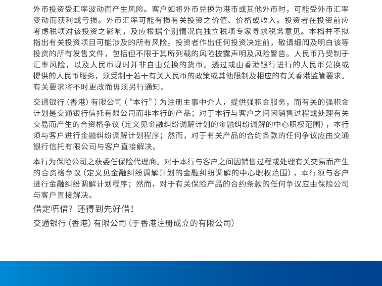 外币投资受汇率波动而产生风险。客户如将外币兑换为港币或其他外币时，可能受外币汇率变动而获利或亏损。外币汇率可能有损有关投资之价值、价格或收入。投资者在投资前应考虑税项对该投资之影响，及应根据个别情况向独立税项专家寻求税务意见。本档并不拟指出有关投资项目可能涉及的所有风险。投资者作出任何投资决定前，敬请细阅及明白该等投资的所有发售文件，包括但不限于其所列载的风险披露声明及风险警告。人民币乃受制于汇率风险，以及人民币现时并非自由兑换的货币。透过或由香港银行进行的人民币兑换或提供的人民币服务，须受制于若干有关人民币的政策或其他限制及相应的有关香港监管要求。有关要求将不时更改而毋须另行通知。  交通银行(香港)有限公司(「本行」)为注册主事中介人，提供强积金服务，而有关的强积金计划是交通银行信托有限公司而非本行的产品；对于本行与客户之间因销售过程或处理有关交易而産生的合资格争议（定义见金融纠纷调解计划的金融纠纷调解的中心职权范围），本行须与客户进行金融纠纷调解计划程序；然而，对于有关産品的合约条款的任何争议应由交通银行信托有限公司与客户直接解决。  本行为保险公司之获委任保险代理商。对于本行与客户之间因销售过程或处理有关交易而産生的合资格争议（定义见金融纠纷调解计划的金融纠纷调解的中心职权范围），本行须与客户进行金融纠纷调解计划程序；然而，对于有关保险産品的合约条款的任何争议应由保险公司与客户直接解决。   借定唔借? 还得到先好借!  交通银行(香港)有限公司 (于香港注册成立的有限公司)