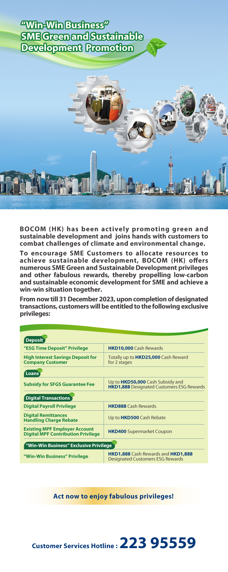 “win-win business”sme green and sustainable development promotion  bocom (hong kong) has been actively promoting green and sustainable development and  joins hands with customers to combat challenges of climate and environmental change.  to encourage sme customers to allocate resources to achieve sustainable development, bocom (hong kong) offers numerous sme green and sustainable development privileges and other fabulous rewards, thereby propelling low-carbon and sustainable economic development for sme and achieve a win-win situation together.  from now till 31st december 2023, upon completion of designated transactions, customers will be entitled to the following exclusive privileges:  deposit  “esg time deposit”privilege	hkd10,000 cash rewards high interest savings deposit for company customer	totally up to hkd25,000 cash reward for 2 stages  loans   subsidy for sfgs guarantee fee 	up to hkd50,000 cash subsidy and hkd1,888 designated customers esg rewards   digital transactions  digital payroll privilege	hkd888 cash rewards  digital remittances handling charge rebate	up to hkd500 cash rebate  existing mpf employer account digital mpf contribution privilege	hkd400 supermarket coupon  “win-win business” exclusive privilege “win-win business” privilege	hkd1,888 cash rewards and hkd1,888 designated customers esg rewards   act now to enjoy fabulous privileges! 