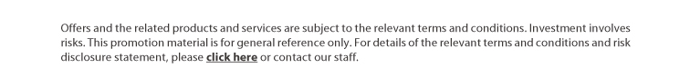 offers and the related products and services are subject to the relevant terms and conditions. investment involves risks. this promotion material is for general reference only.  for details of the relevant terms and conditions and risk disclosure statement, please click here or contact our staff.
