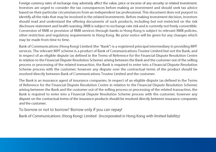 foreign currency rates of exchange may adversely affect the value, price or income of any security or related investment. investors are urged to consider the tax consequences before making an investment and should seek tax advice based on their particular circumstances from an independent tax professional. this document does not purport to identify all the risks that may be involved in the related investments. before making investment decision, investors should read and understand the offering documents of such products, including but not restricted on the risk disclosure statement and health warning. rmb is subject to exchange rate risk and is currently not freely convertible. conversion of rmb or provision of rmb services through banks in hong kong is subject to relevant rmb policies, other restriction and regulatory requirements in hong kong. no prior notice will be given for any changes which may be made from time to time.  bank of communications (hong kong) limited (the“bank”) is a registered principal intermediary in providing mpf services. the relevant mpf scheme is a product of bank of communications trustee limited but not the bank; and in respect of an eligible dispute (as defined in the terms of reference for the financial dispute resolution centre in relation to the financial dispute resolution scheme) arising between the bank and the customer out of the selling process or processing of the related transaction, the bank is required to enter into a financial dispute resolution scheme process with the customer; however any dispute over the contractual terms of the product should be resolved directly between bank of communications trustee limited and the customer.  the bank is an insurance agent of insurance companies. in respect of an eligible dispute (as defined in the terms of reference for the financial dispute resolution centre in relation to the financial dispute resolution scheme) arising between the bank and the customer out of the selling process or processing of the related transaction, the bank is required to enter into a financial dispute resolution scheme process with the customer; however any dispute on the contractual terms of the insurance products should be resolved directly between insurance companies and the customer.  to borrow or not to borrow? borrow only if you can repay!  bank of communications (hong kong) limited (incorporated in hong kong with limited liability )