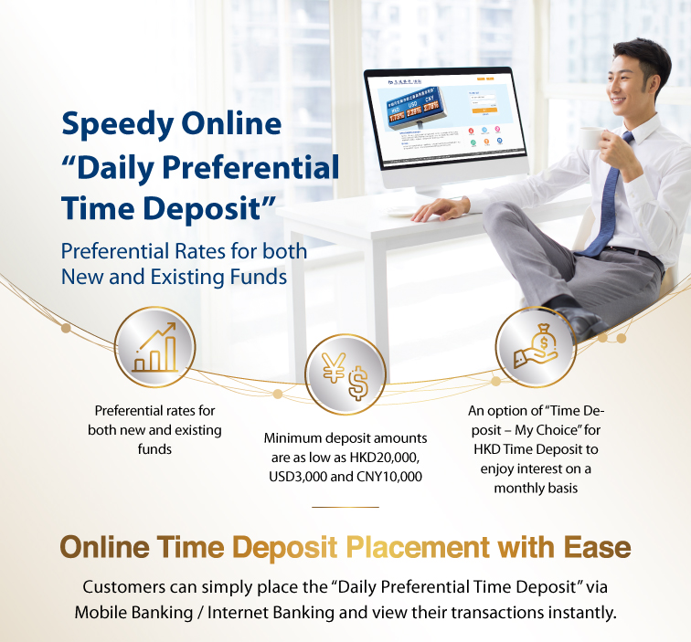 speedy online “daily preferential time deposit” preferential rates for both new and existing funds  preferential rates for both new and existing funds minimum deposit amounts are as low as hkd20,000, usd3,000 and cny10,000 an option of “time deposit – my choice” for hkd time deposit to enjoy interest on a monthly basis   online time deposit placement with ease customers can simply place the “daily preferential time deposit” via mobile banking / internet banking and view their transactions instantly.  the latest preferential rates internet banking activation demo  3 steps to enjoy preferential time deposit interest rate  step 1 >login to mobile banking / internet banking >select “time deposit” >click “set up time deposit” or “set up “time deposit – my choice””  step 2 >click “promotion code details” to check daily preferential rate >select “promotion code”or “booking reference number” >select currency, period and enter deposit amount, etc >select “deposit account” under the section of maturity instruction >confirm the relevant instruction and click “submit”  step 3 >verify details and click “confirm” to complete the transaction   use mobile to call *3328 customer services hotline: 223 95559 www.hk.bankcomm.com   remarks: the interest rates are applicable to both new and existing funds. the actual interest rates shall be subject to the quotes of the bank at time deposit placement. promotion code validity: effective from 11am till 8pm of each business day from monday to friday; and effective from 9am till 4pm of each business day of saturday. in case of any dispute, the bank reserves the right of final decision. all offers and services are subject to their relevant terms and conditions, please contact the bank staff for details. risk disclosure: 1. foreign currency investments are subject to exchange rate fluctuations which may involve risks. the fluctuation in the exchange rate of foreign currency may make a gain or loss in the event that customer converts the foreign currency into hong kong dollar or other foreign currencies. 2. rmb is subject to exchange rate risk and is currently not freely convertible. conversion of rmb or provision of rmb services through banks in hong kong is subject to relevant rmb policies, other restriction and regulatory requirements in hong kong. no prior notice will be given for any changes which may be made from time to time. bank of communications (hong kong) limited (incorporated in hong kong with limited liability)
